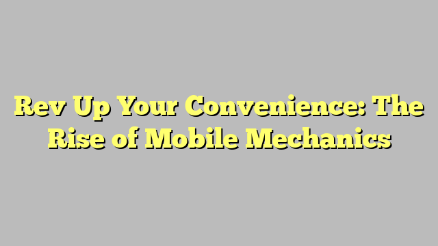 Rev Up Your Convenience: The Rise of Mobile Mechanics