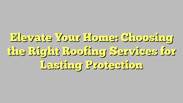 Elevate Your Home: Choosing the Right Roofing Services for Lasting Protection