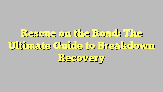 Rescue on the Road: The Ultimate Guide to Breakdown Recovery