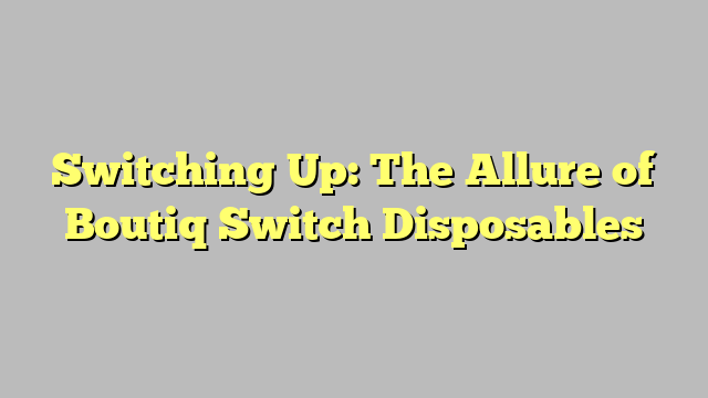 Switching Up: The Allure of Boutiq Switch Disposables