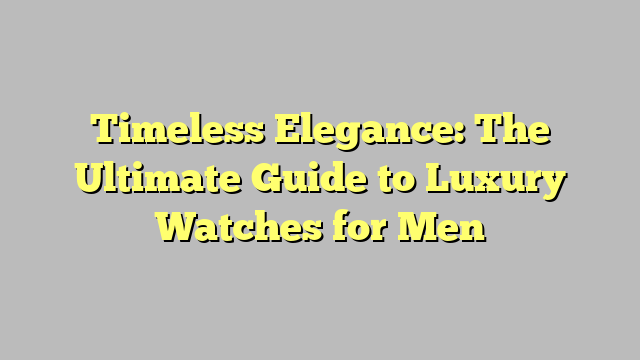 Timeless Elegance: The Ultimate Guide to Luxury Watches for Men