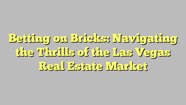 Betting on Bricks: Navigating the Thrills of the Las Vegas Real Estate Market