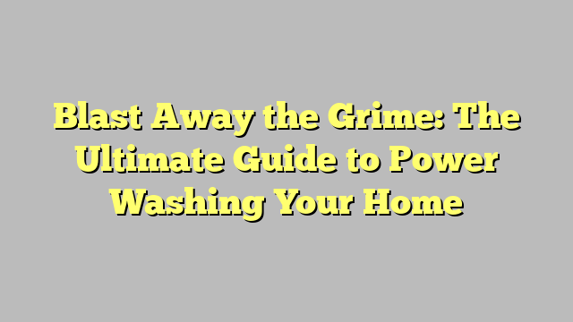 Blast Away the Grime: The Ultimate Guide to Power Washing Your Home