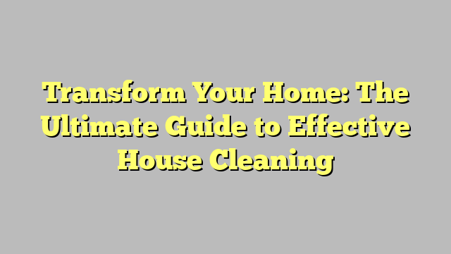 Transform Your Home: The Ultimate Guide to Effective House Cleaning