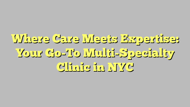 Where Care Meets Expertise: Your Go-To Multi-Specialty Clinic in NYC