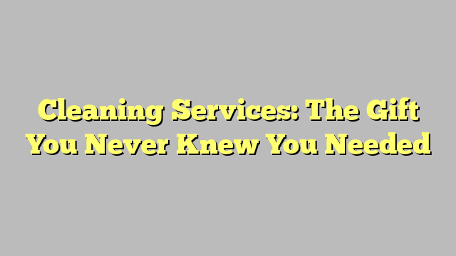 Cleaning Services: The Gift You Never Knew You Needed